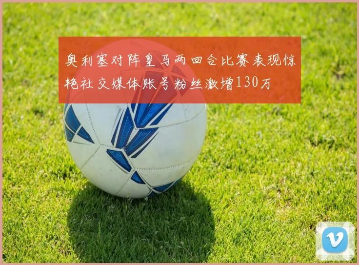 奥利塞对阵皇马两回合比赛表现惊艳社交媒体账号粉丝激增130万