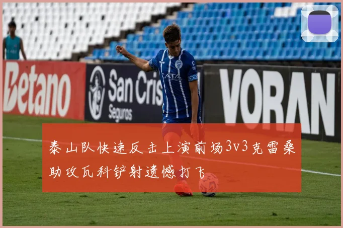 泰山队快速反击上演前场3v3克雷桑助攻瓦科铲射遗憾打飞