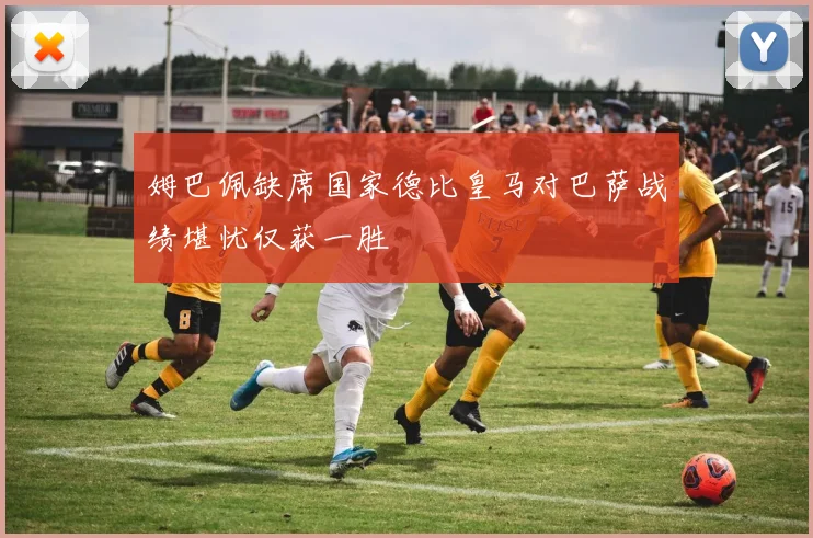 姆巴佩缺席国家德比皇马对巴萨战绩堪忧仅获一胜