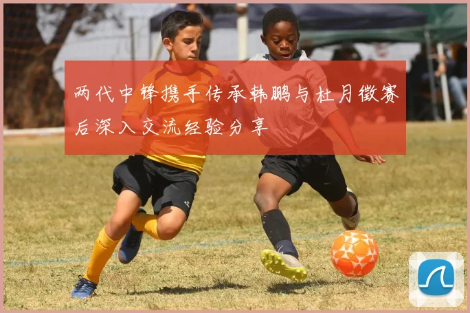 两代中锋携手传承韩鹏与杜月徵赛后深入交流经验分享