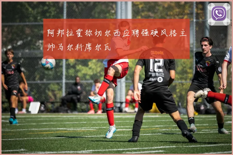 阿邦拉霍称切尔西应聘强硬风格主帅马尔科席尔瓦