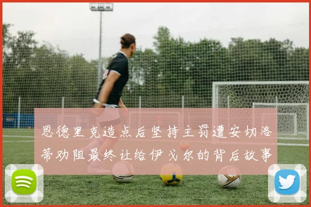 恩德里克造点后坚持主罚遭安切洛蒂劝阻最终让给伊戈尔的背后故事