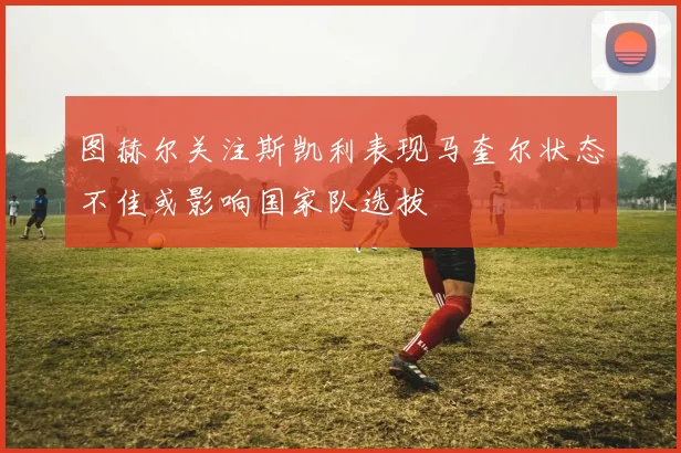 图赫尔关注斯凯利表现马奎尔状态不佳或影响国家队选拔