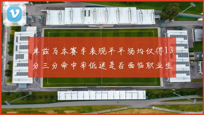 库兹马本赛季表现平平场均仅得13分三分命中率低迷是否面临职业生涯低谷