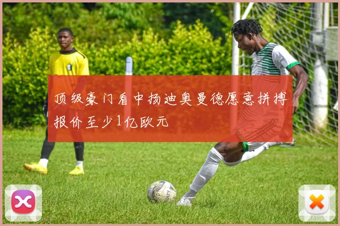 顶级豪门看中扬迪奥曼德愿意拼搏报价至少1亿欧元