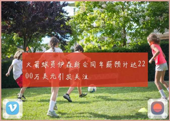 火箭球员伊森新合同年薪预计达2200万美元引发关注