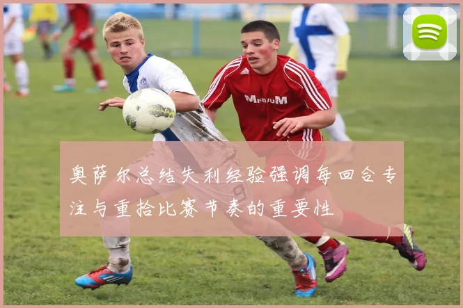 奥萨尔总结失利经验强调每回合专注与重拾比赛节奏的重要性
