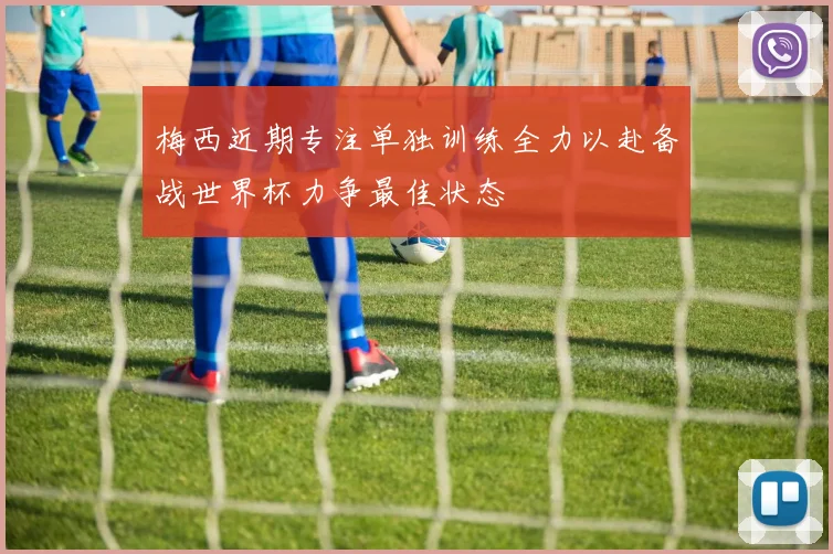 梅西近期专注单独训练全力以赴备战世界杯力争最佳状态