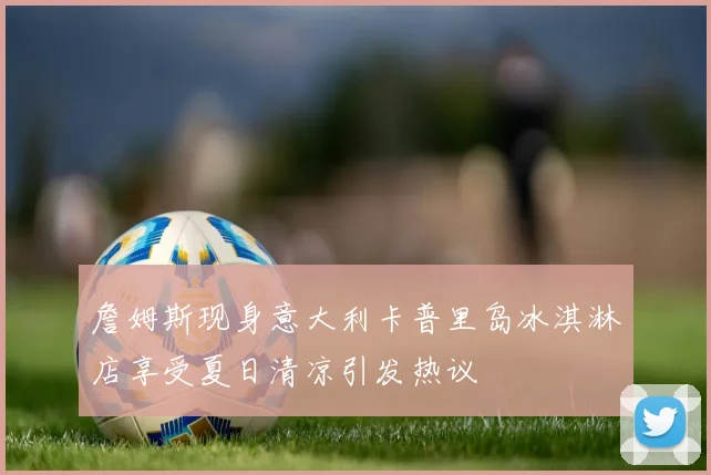 詹姆斯现身意大利卡普里岛冰淇淋店享受夏日清凉引发热议