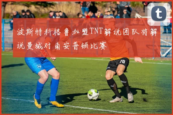 波斯特科格鲁加盟TNT解说团队将解说曼城对南安普顿比赛