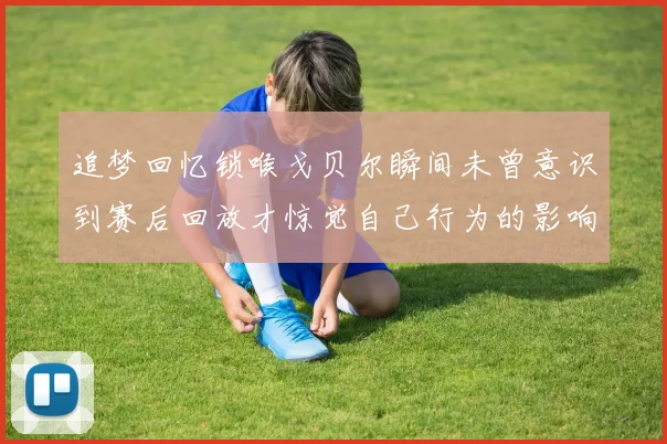 追梦回忆锁喉戈贝尔瞬间未曾意识到赛后回放才惊觉自己行为的影响