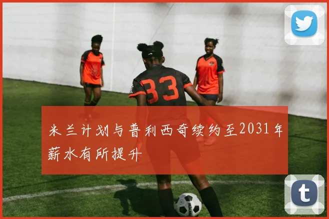 米兰计划与普利西奇续约至2031年薪水有所提升