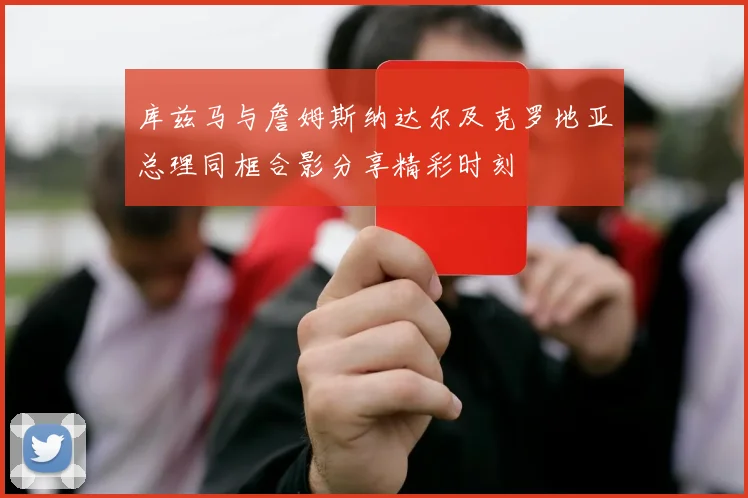 库兹马与詹姆斯纳达尔及克罗地亚总理同框合影分享精彩时刻