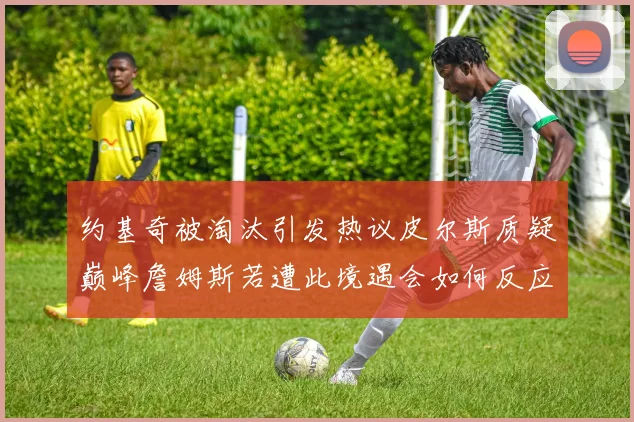 约基奇被淘汰引发热议皮尔斯质疑巅峰詹姆斯若遭此境遇会如何反应