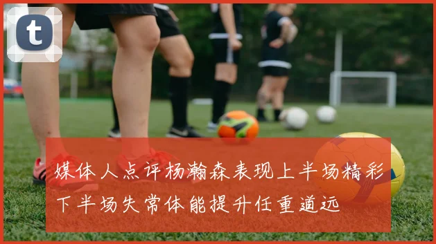 媒体人点评杨瀚森表现上半场精彩下半场失常体能提升任重道远