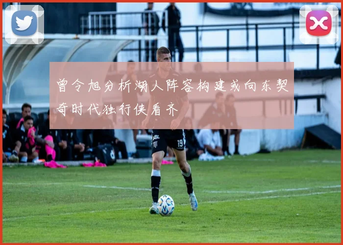 曾令旭分析湖人阵容构建或向东契奇时代独行侠看齐