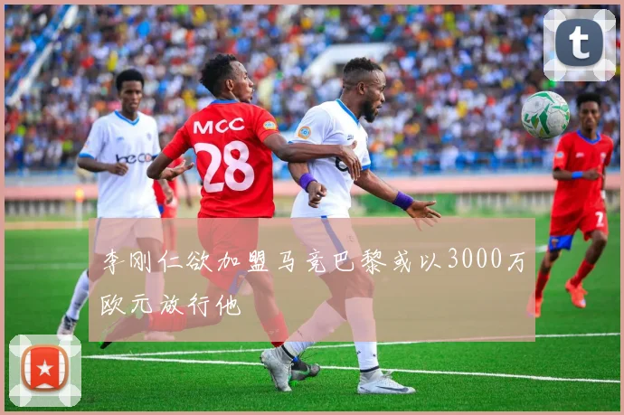 李刚仁欲加盟马竞巴黎或以3000万欧元放行他