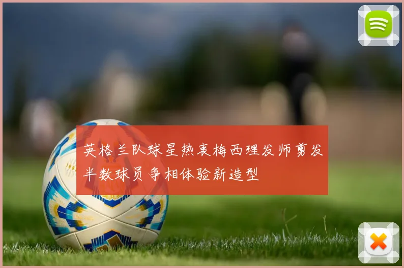 英格兰队球星热衷梅西理发师剪发半数球员争相体验新造型