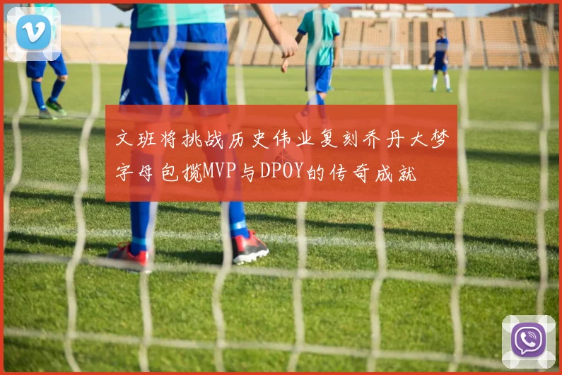 文班将挑战历史伟业复刻乔丹大梦字母包揽MVP与DPOY的传奇成就
