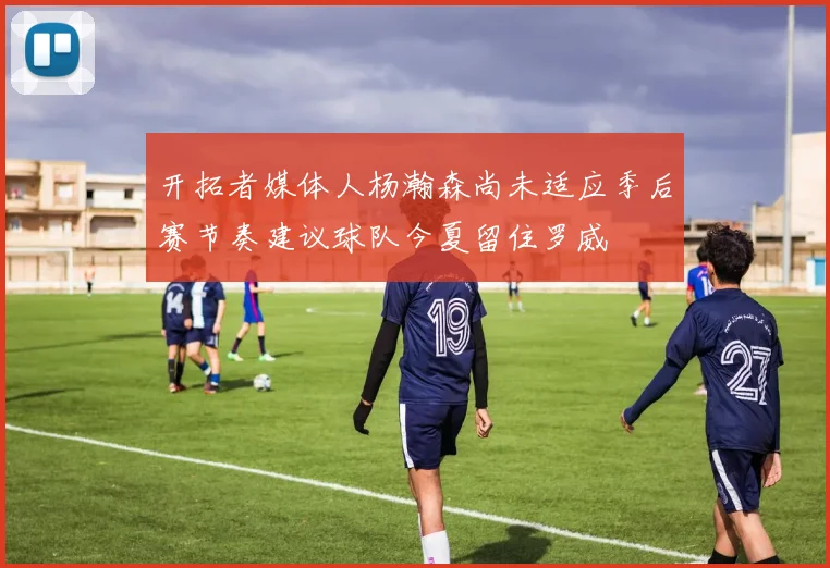 开拓者媒体人杨瀚森尚未适应季后赛节奏建议球队今夏留住罗威