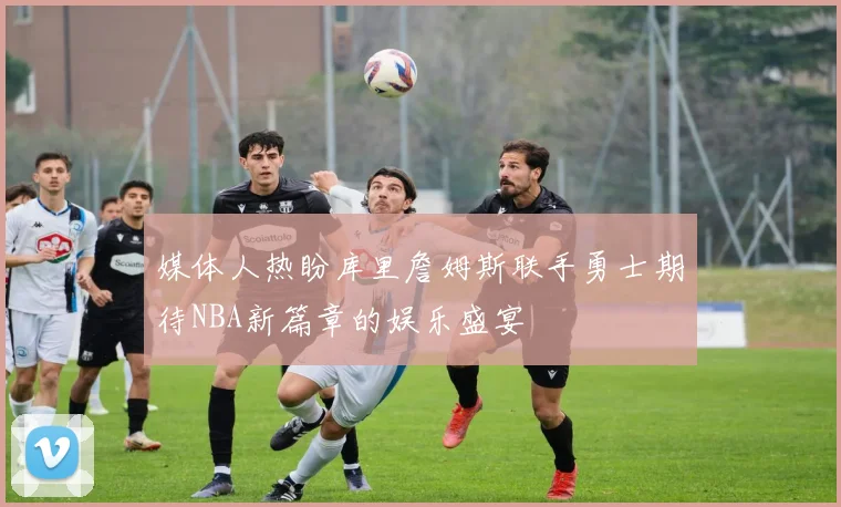 媒体人热盼库里詹姆斯联手勇士期待NBA新篇章的娱乐盛宴